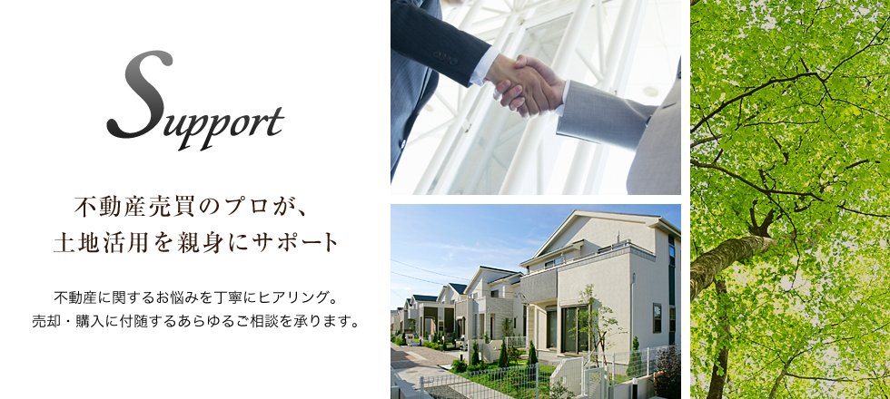 Support 不動産売買のプロが、土地活用を親身にサポート 不動産に関するお悩みを丁寧にヒアリング。売却・購入に付随するあらゆるご相談を承ります。