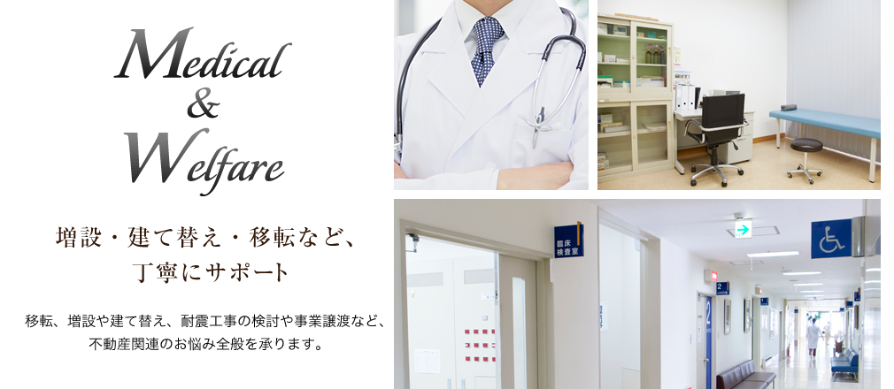 Medical&Welfare 増設・建て替え・移転など、丁寧にサポート 移転、増設や建て替え、耐震工事の検討や事業譲渡など、不動産関連のお悩み全般を承ります。